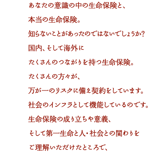 あなたの意識の中の生命保険と、本当の生命保険。知らないことがあったのではないでしょうか？国内、そして海外にたくさんのつながりを持つ生命保険。たくさんの方々が、万が一のリスクに備え契約をしています。社会のインフラとして機能しているのです。生命保険の成り立ちや意義、そして第一生命と人・社会との関わりをご理解いただけたところで、