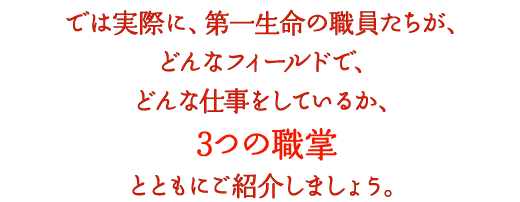 では実際に、第一生命の職員たちが、どんなフィールドで、どんな仕事をしているか、3つの職掌とともにご紹介しましょう。