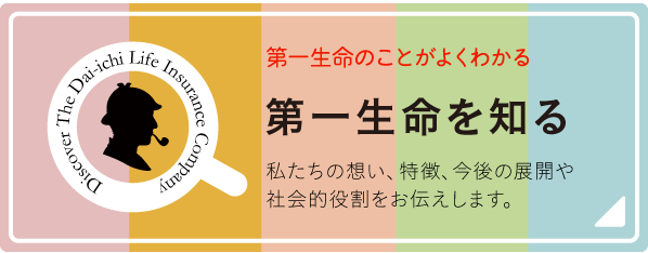 第一生命のことがよくわかる 第一生命を知る 私たちの想い、特徴、今後の展開や社会的役割をお伝えします。