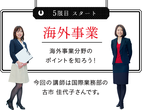 
5限目 スタート 海外事業 海外事業分野のポイントを知ろう！ 今回の講師は国際業務部の古市佳代子さんです。