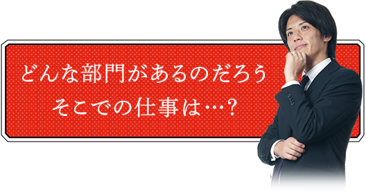 どんな部門があるのだろうそこでの仕事とは･･･？