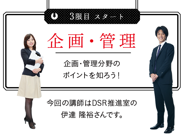 3限目 企画・管理 企画・管理分野のポイントを知ろう! 今回の講師はDSR推進室の伊達隆裕さんです。