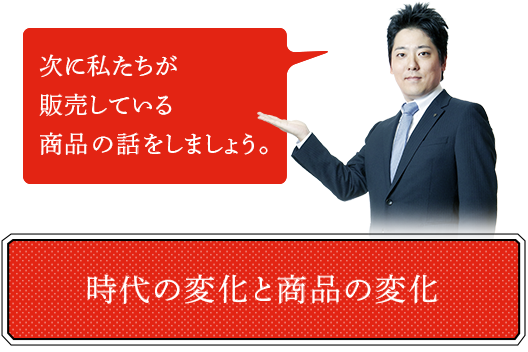 次に私たちが販売している商品の話をしましょう。時代の変化と商品の変化