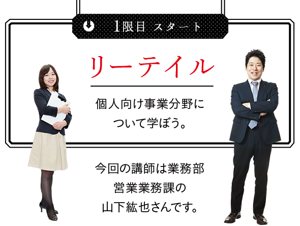 
1限目 スタート リーテイル 個人向け事業分野について学ぼう。 今回の講師は業務部営業業務課の山下紘也さんです。