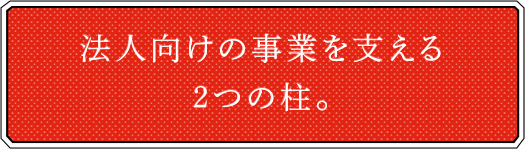 法人向けの事業を支える２つの柱。