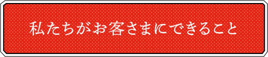 私たちがお客さまにできること